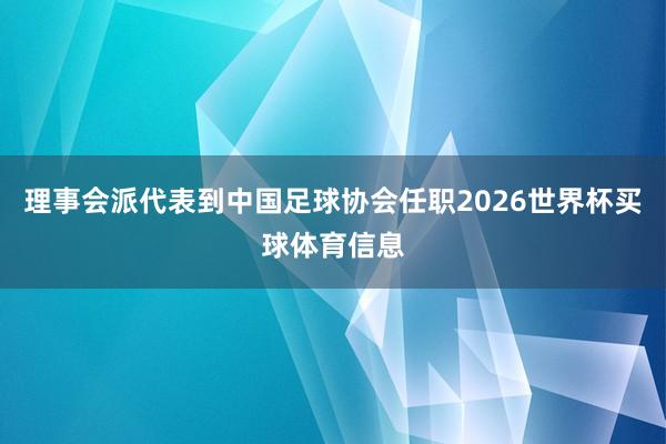 理事会派代表到中国足球协会任职2026世界杯买球体育信息