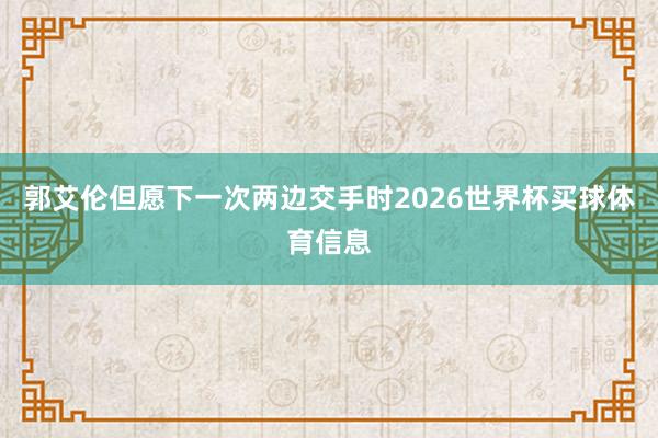 郭艾伦但愿下一次两边交手时2026世界杯买球体育信息