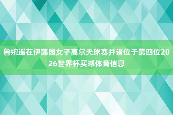 鲁婉遥在伊藤园女子高尔夫球赛并诸位于第四位2026世界杯买球体育信息
