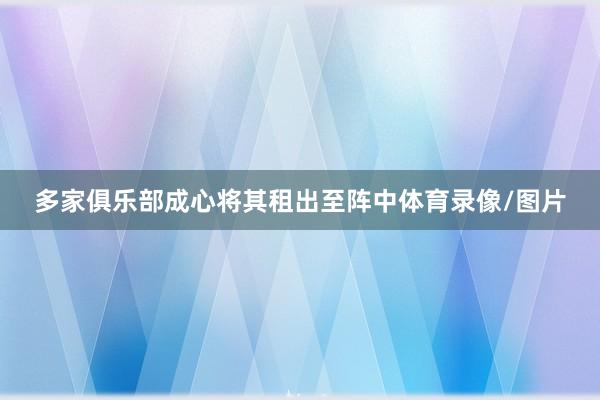 多家俱乐部成心将其租出至阵中体育录像/图片