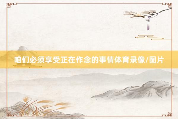 咱们必须享受正在作念的事情体育录像/图片
