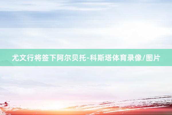 尤文行将签下阿尔贝托-科斯塔体育录像/图片