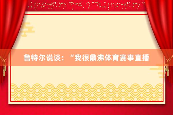 鲁特尔说谈：“我很鼎沸体育赛事直播