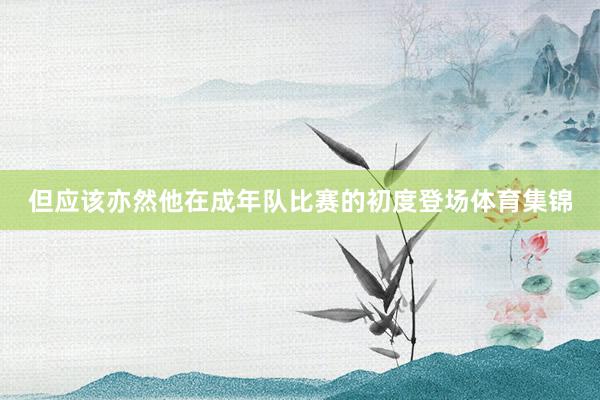 但应该亦然他在成年队比赛的初度登场体育集锦