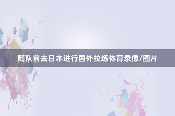 随队前去日本进行国外拉练体育录像/图片