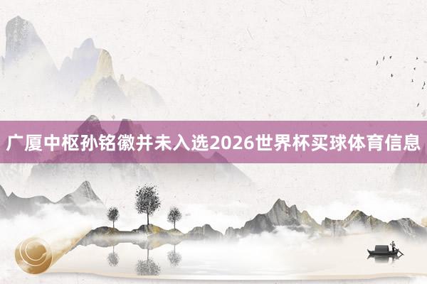 广厦中枢孙铭徽并未入选2026世界杯买球体育信息