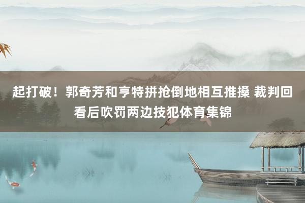 起打破！郭奇芳和亨特拼抢倒地相互推搡 裁判回看后吹罚两边技犯体育集锦
