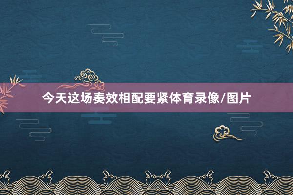 今天这场奏效相配要紧体育录像/图片