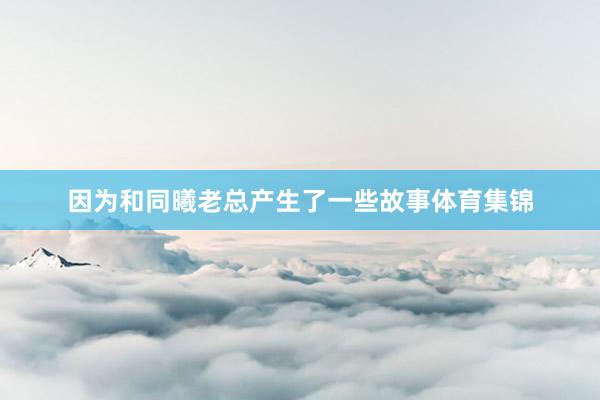 因为和同曦老总产生了一些故事体育集锦