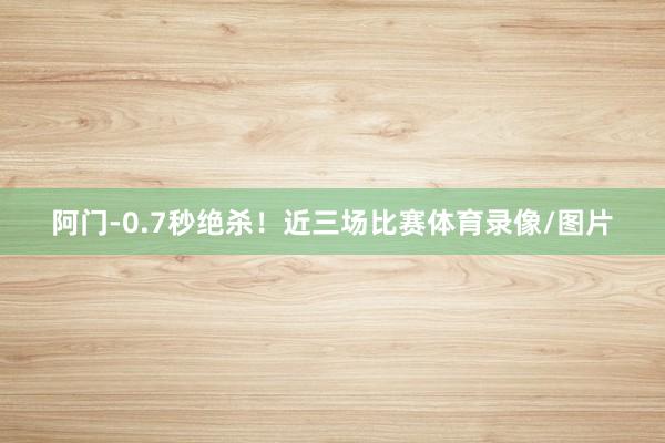 阿门-0.7秒绝杀！近三场比赛体育录像/图片