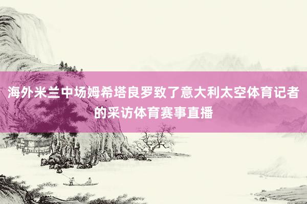 海外米兰中场姆希塔良罗致了意大利太空体育记者的采访体育赛事直播