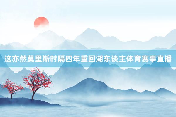 这亦然莫里斯时隔四年重回湖东谈主体育赛事直播
