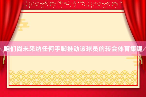 咱们尚未采纳任何手脚推动该球员的转会体育集锦