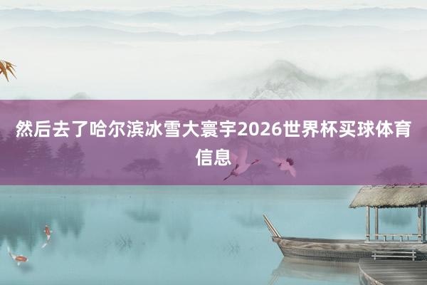 然后去了哈尔滨冰雪大寰宇2026世界杯买球体育信息