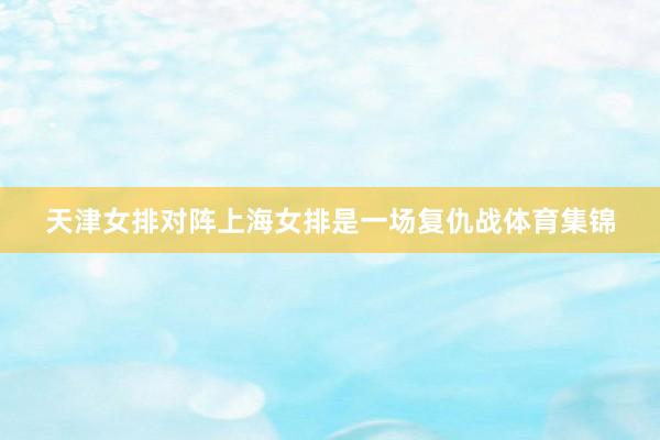 天津女排对阵上海女排是一场复仇战体育集锦
