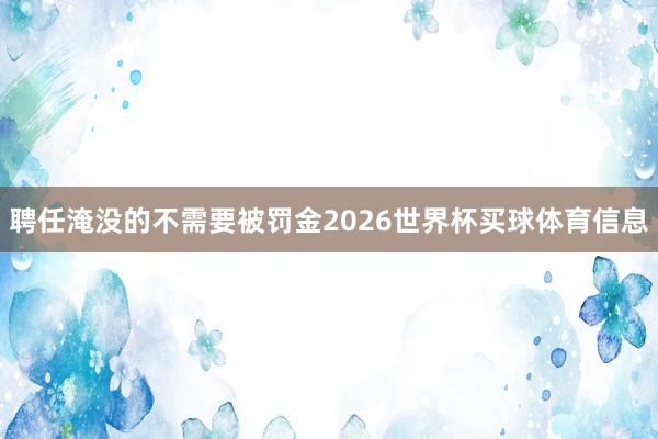 聘任淹没的不需要被罚金2026世界杯买球体育信息