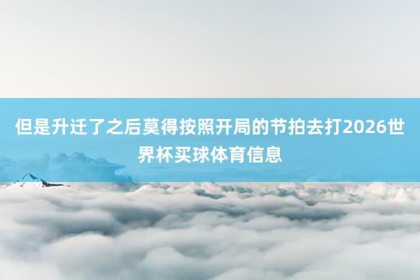 但是升迁了之后莫得按照开局的节拍去打2026世界杯买球体育信息