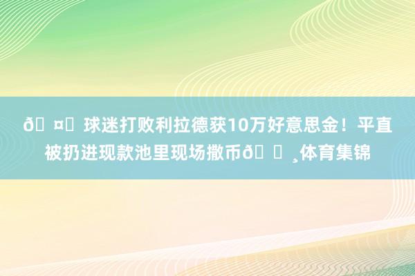 🤑球迷打败利拉德获10万好意思金！平直被扔进现款池里现场撒币💸体育集锦