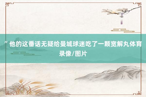”他的这番话无疑给曼城球迷吃了一颗宽解丸体育录像/图片