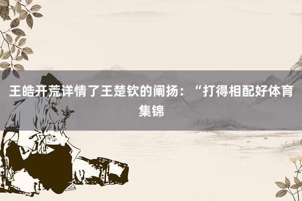 王皓开荒详情了王楚钦的阐扬:“打得相配好体育集锦