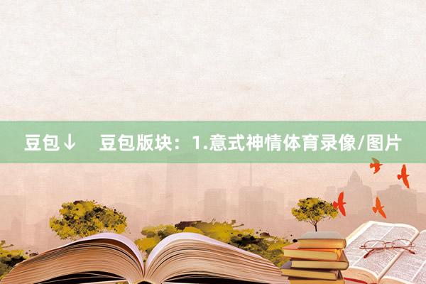 豆包↓    豆包版块：1.意式神情体育录像/图片