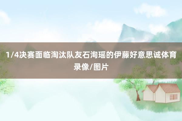 1/4决赛面临淘汰队友石洵瑶的伊藤好意思诚体育录像/图片