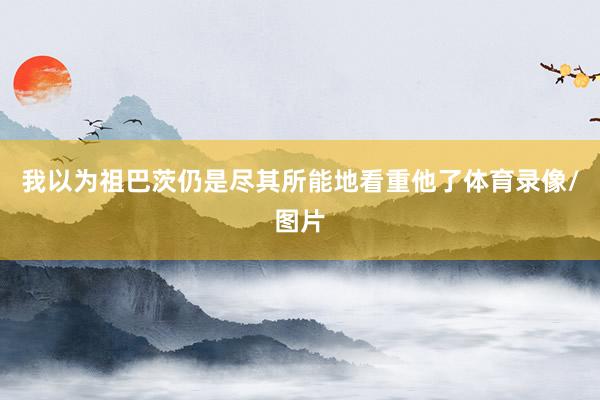 我以为祖巴茨仍是尽其所能地看重他了体育录像/图片