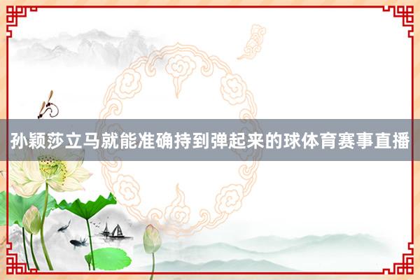 孙颖莎立马就能准确持到弹起来的球体育赛事直播