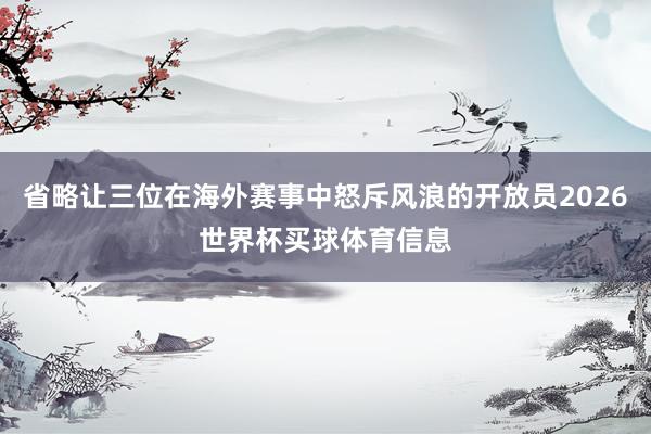 省略让三位在海外赛事中怒斥风浪的开放员2026世界杯买球体育信息