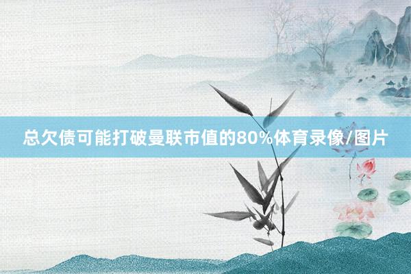 总欠债可能打破曼联市值的80%体育录像/图片