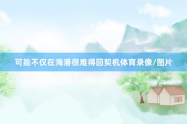 可能不仅在海港很难得回契机体育录像/图片