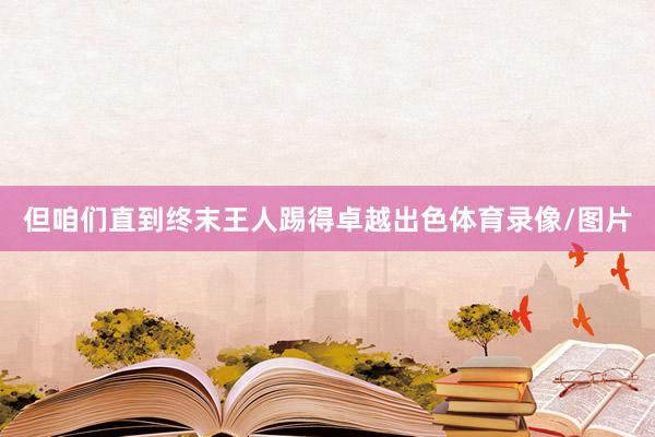 但咱们直到终末王人踢得卓越出色体育录像/图片