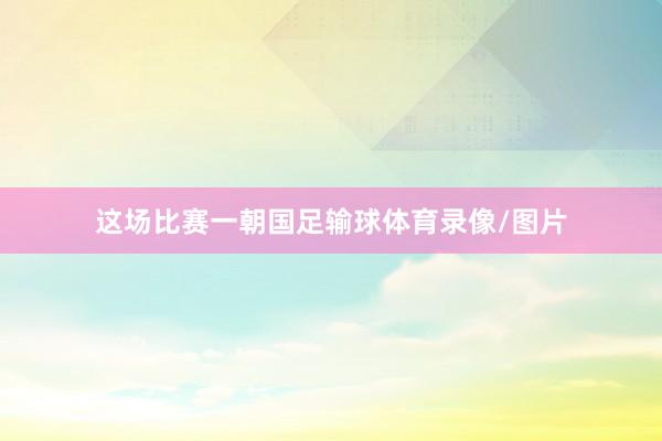 这场比赛一朝国足输球体育录像/图片