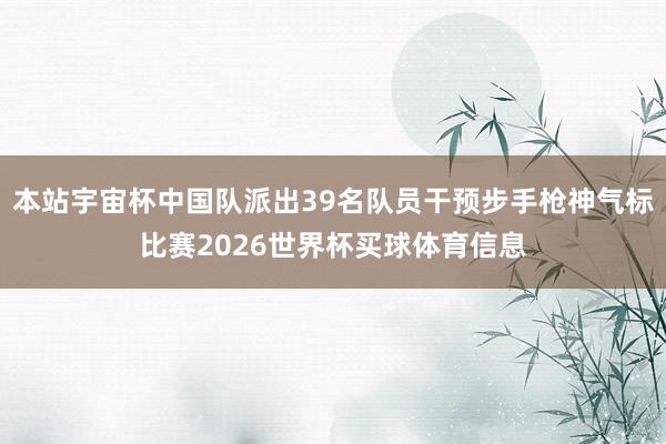 本站宇宙杯中国队派出39名队员干预步手枪神气标比赛2026世界杯买球体育信息