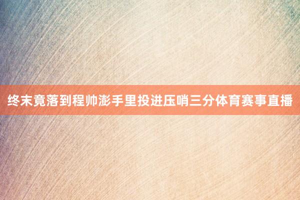 终末竟落到程帅澎手里投进压哨三分体育赛事直播