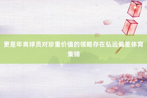更是年青球员对珍重价值的领略存在弘远偏差体育集锦