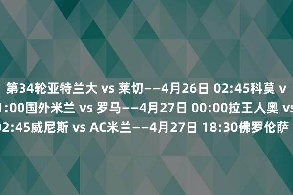 第34轮亚特兰大 vs 莱切——4月26日 02:45科莫 vs 热那亚——4月26日 21:00国外米兰 vs 罗马——4月27日 00:00拉王人奥 vs 帕尔马——4月27日 02:45威尼斯 vs AC米兰——4月27日 18:30佛罗伦萨 vs 恩波利——4月27日 21:00尤文图斯 vs 蒙扎——4月28日 00:00那不勒斯 vs 都灵——4月28日 02:45乌迪内斯 vs 博洛尼亚——4月29日 00:30维罗纳 vs 卡利亚里——4月29日 02:45第35轮都灵 vs 威尼斯——5月3日 02:45卡利亚里 vs 乌迪内斯——5月3日 21:00帕尔马 vs 科莫——5月3日 21:00莱切 vs 那不勒斯——5月4日 00:00国外米兰 vs 维罗纳——5月4日 02:45恩波利 vs 拉王人奥——5月4日 18:30蒙扎 vs 亚特兰大——5月4日 21:00罗马 vs 佛罗伦萨——5月5日 00:00博洛尼亚 vs 尤文图斯——5月5日 02:45热那亚 vs AC米兰——5月6日 02:45 2026世界杯买球体育信息