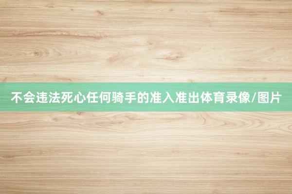 不会违法死心任何骑手的准入准出体育录像/图片