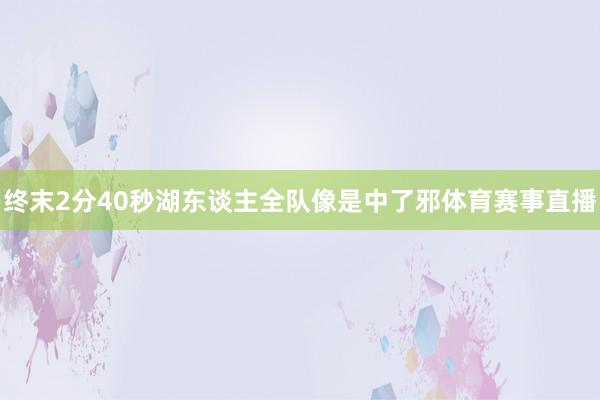 终末2分40秒湖东谈主全队像是中了邪体育赛事直播