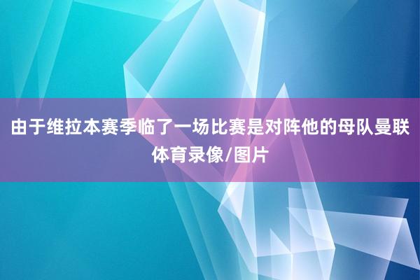 由于维拉本赛季临了一场比赛是对阵他的母队曼联体育录像/图片
