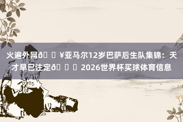 火遍外网🔥亚马尔12岁巴萨后生队集锦：天才早已注定🌟2026世界杯买球体育信息