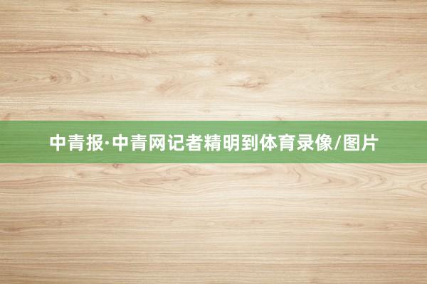 中青报·中青网记者精明到体育录像/图片