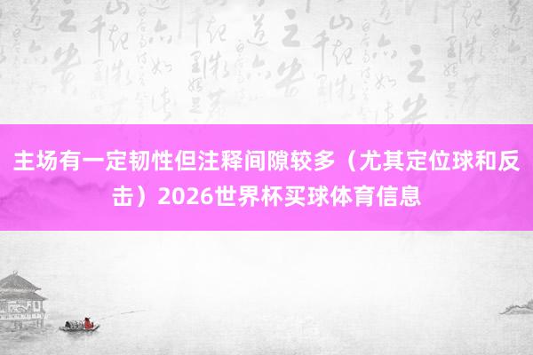 主场有一定韧性但注释间隙较多（尤其定位球和反击）2026世界杯买球体育信息