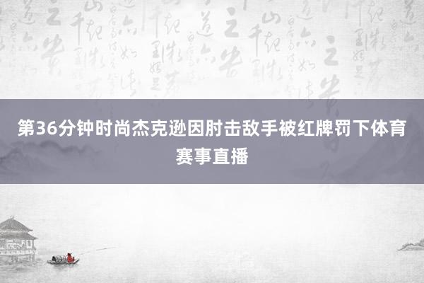 第36分钟时尚杰克逊因肘击敌手被红牌罚下体育赛事直播