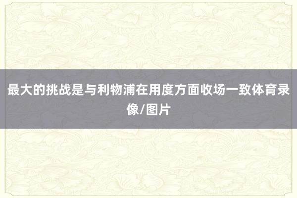 最大的挑战是与利物浦在用度方面收场一致体育录像/图片