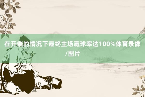 在开端的情况下最终主场赢球率达100%体育录像/图片
