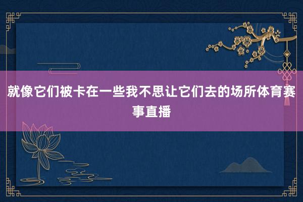 就像它们被卡在一些我不思让它们去的场所体育赛事直播