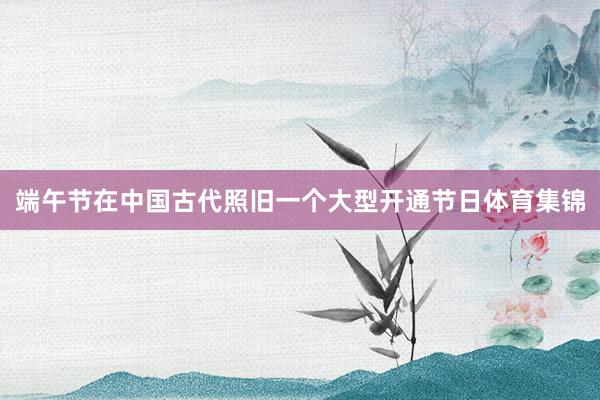 端午节在中国古代照旧一个大型开通节日体育集锦