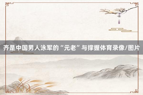 齐是中国男人泳军的“元老”与撑握体育录像/图片