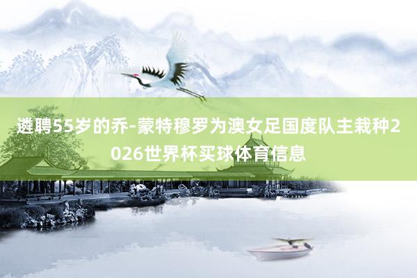 遴聘55岁的乔-蒙特穆罗为澳女足国度队主栽种2026世界杯买球体育信息